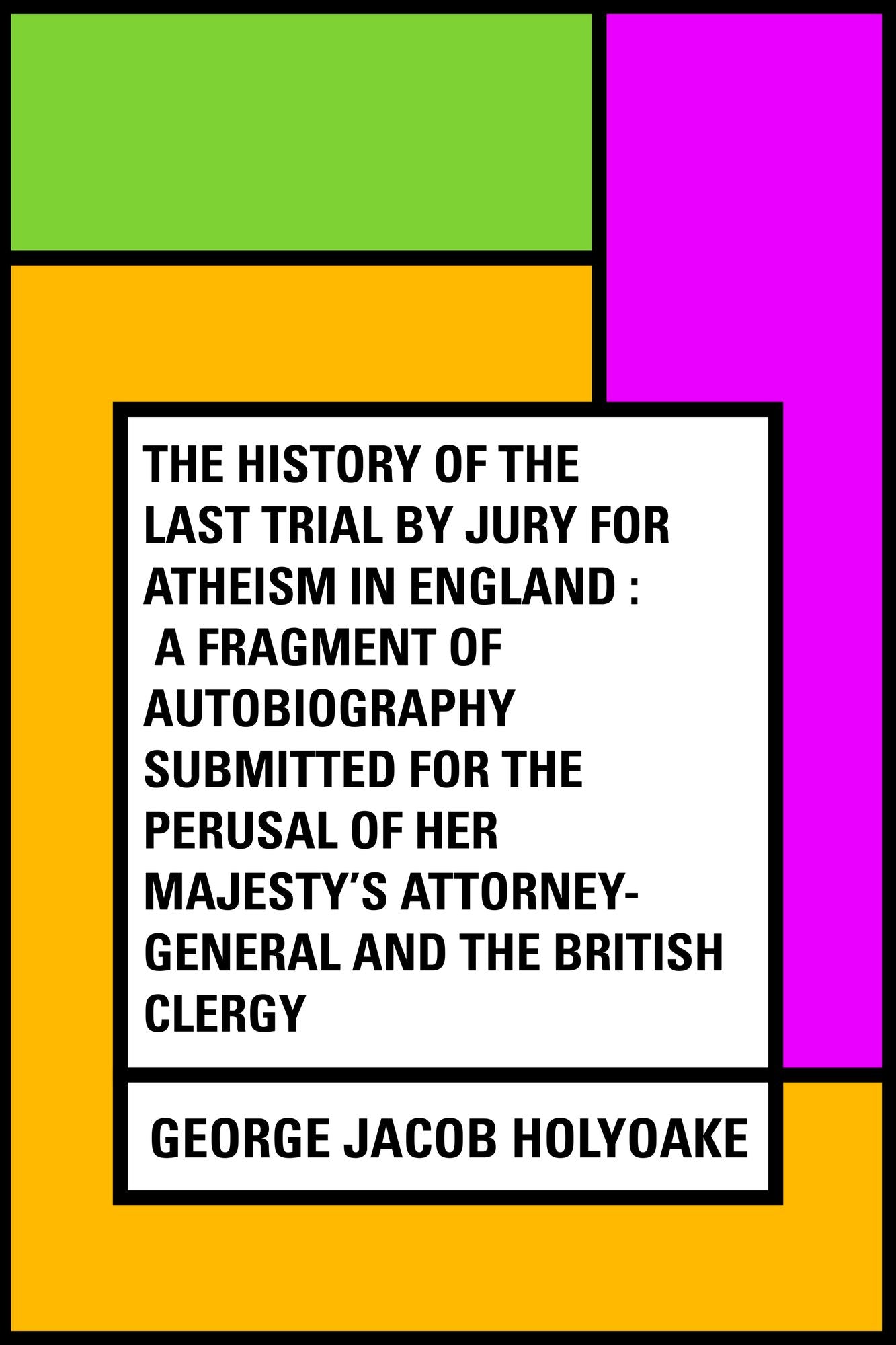 The History Of The Last Trial By Jury For Atheism In England : A Fragment of Autobiography Submitted for the Perusal of Her Majesty's Attorney-General and the British Clergy