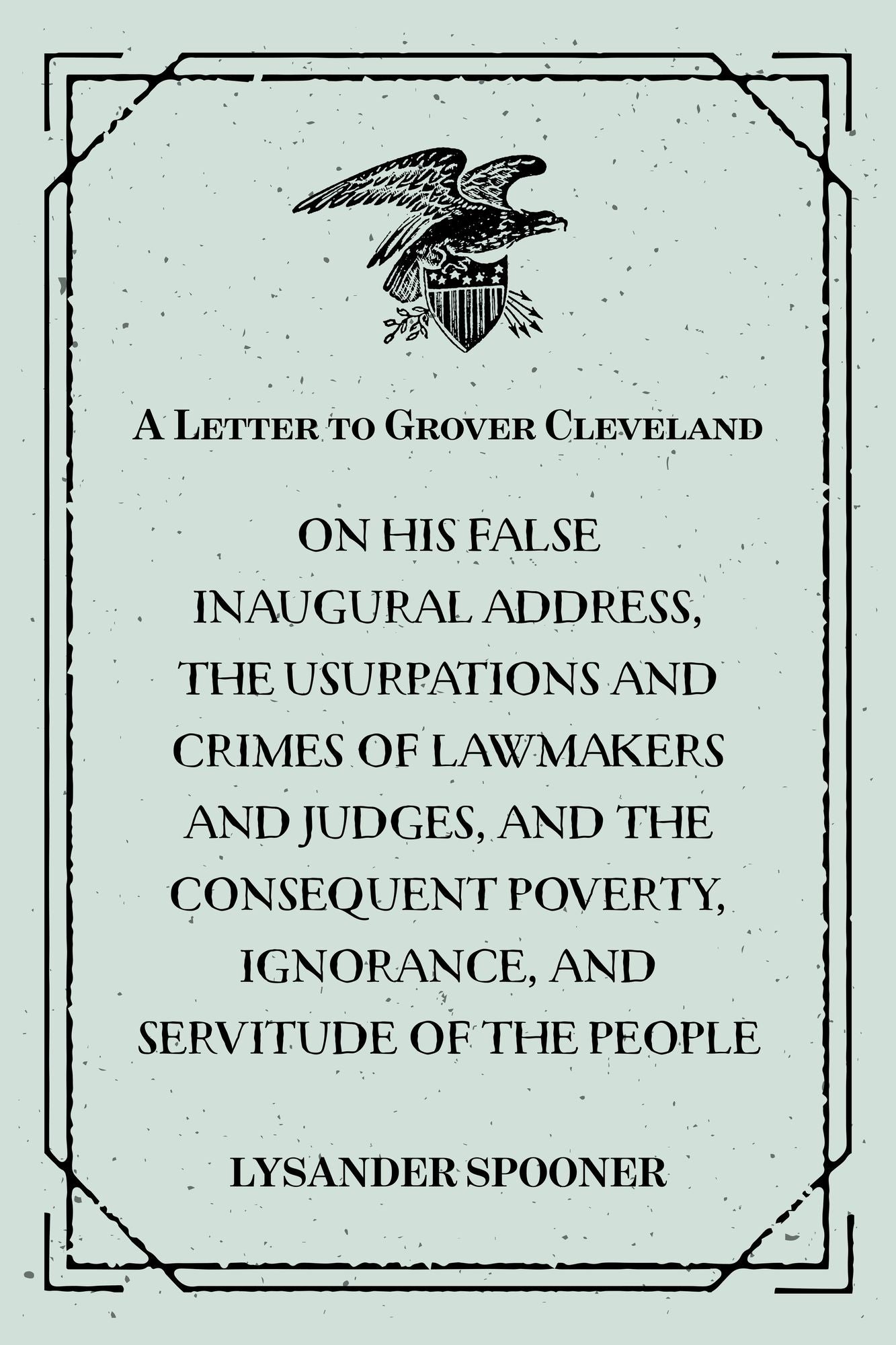 A Letter to Grover Cleveland : On His False Inaugural Address, The Usurpations and Crimes of Lawmakers and Judges, and the Consequent Poverty, Ignorance, and Servitude Of The People