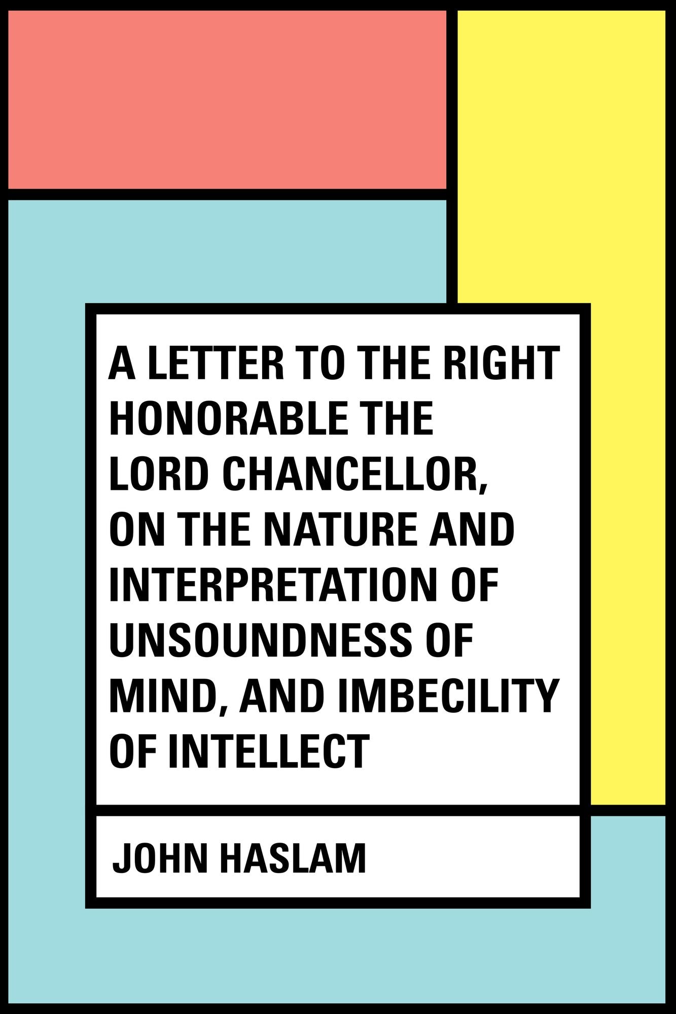 A Letter to the Right Honorable the Lord Chancellor, on the Nature and Interpretation of Unsoundness of Mind, and Imbecility of Intellect
