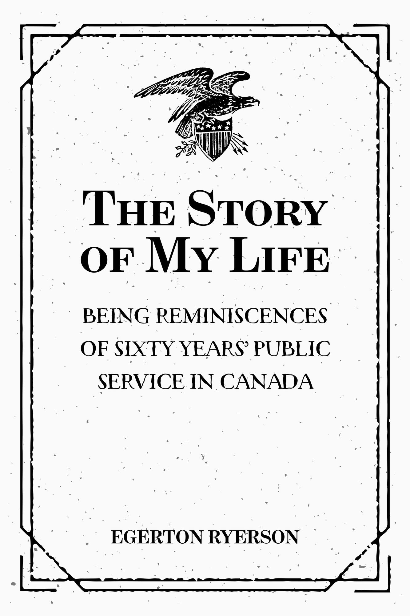 The Story of My Life: Being Reminiscences of Sixty Years' Public Service in Canada