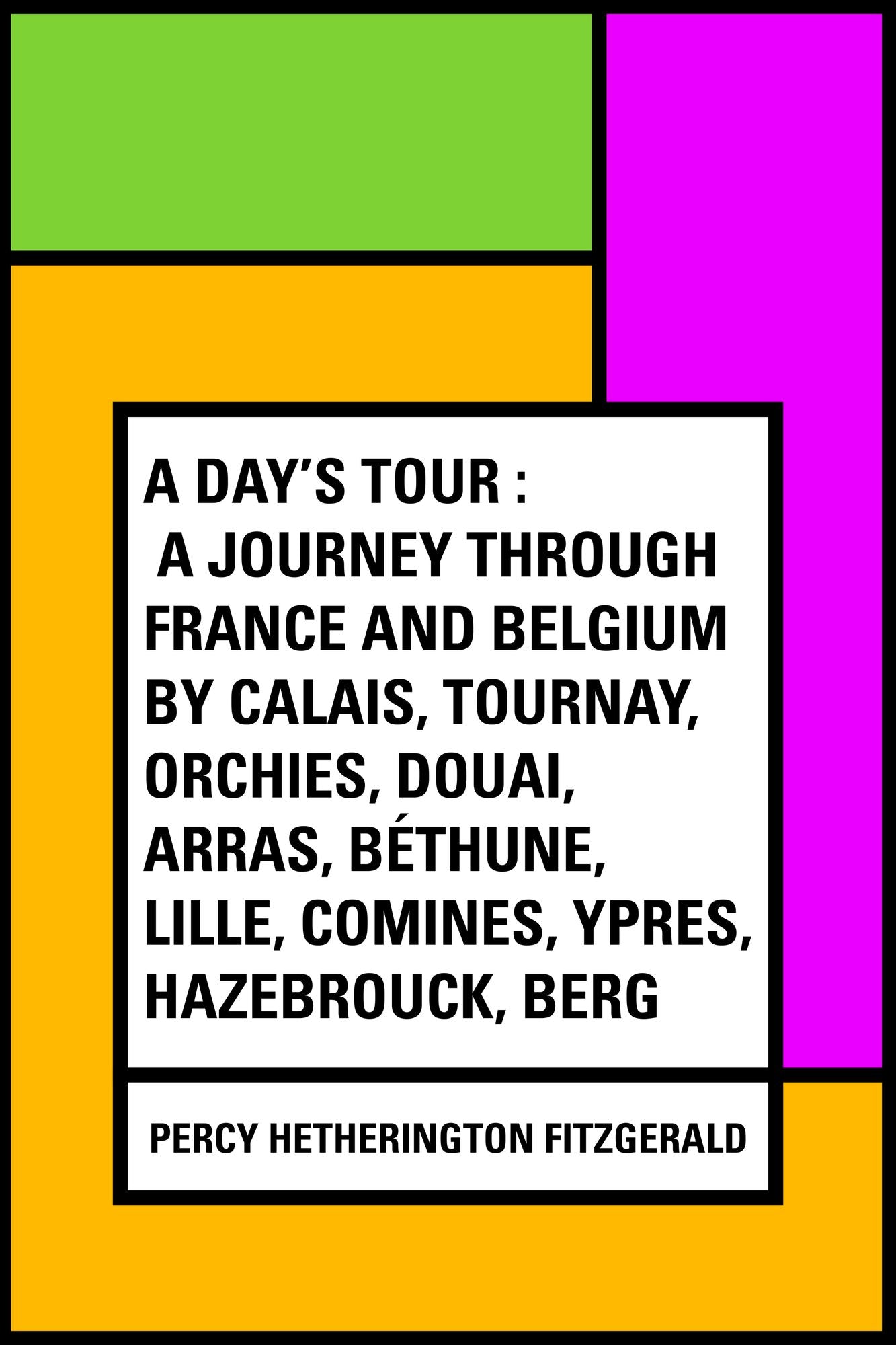 A Day's Tour : A Journey through France and Belgium by Calais, Tournay, Orchies, Douai, Arras, Béthune, Lille, Comines, Ypres, Hazebrouck, Berg