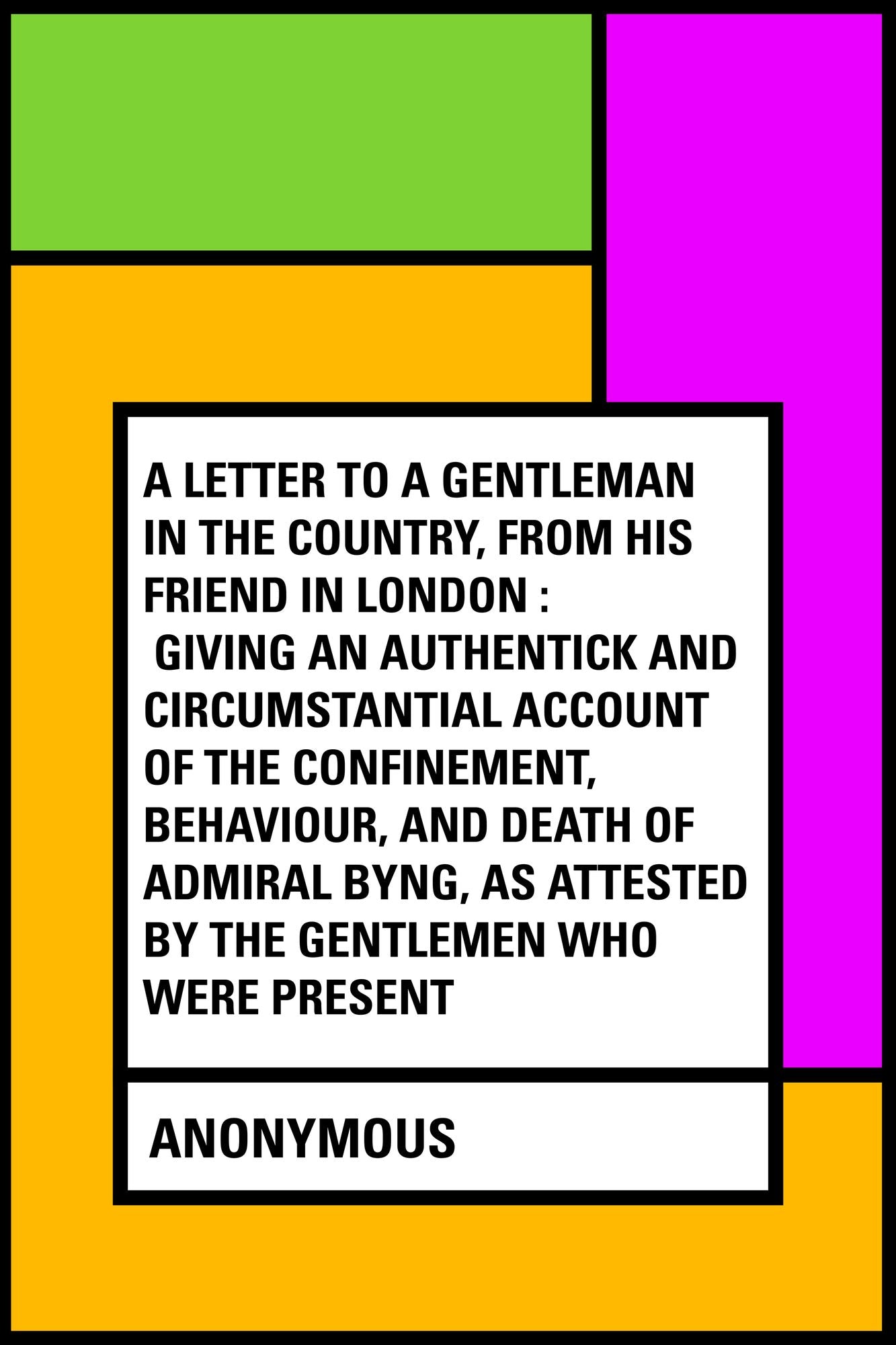 A Letter to a Gentleman in the Country, from His Friend in London : Giving an Authentick and Circumstantial Account of the Confinement, Behaviour, and Death of Admiral Byng, as Attested by the Gentlemen Who Were Present