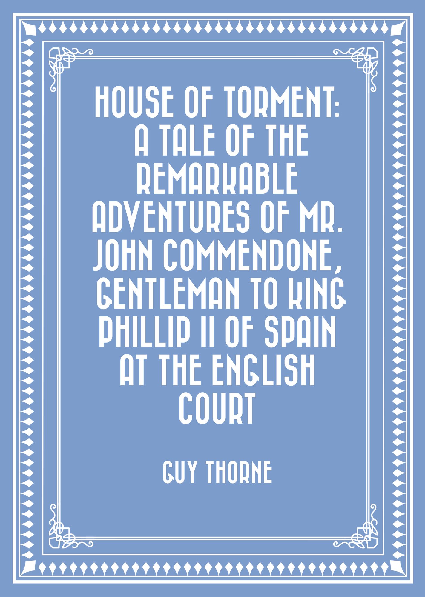 House of Torment: A Tale of the Remarkable Adventures of Mr. John Commendone, Gentleman to King Phillip II of Spain at the English Court