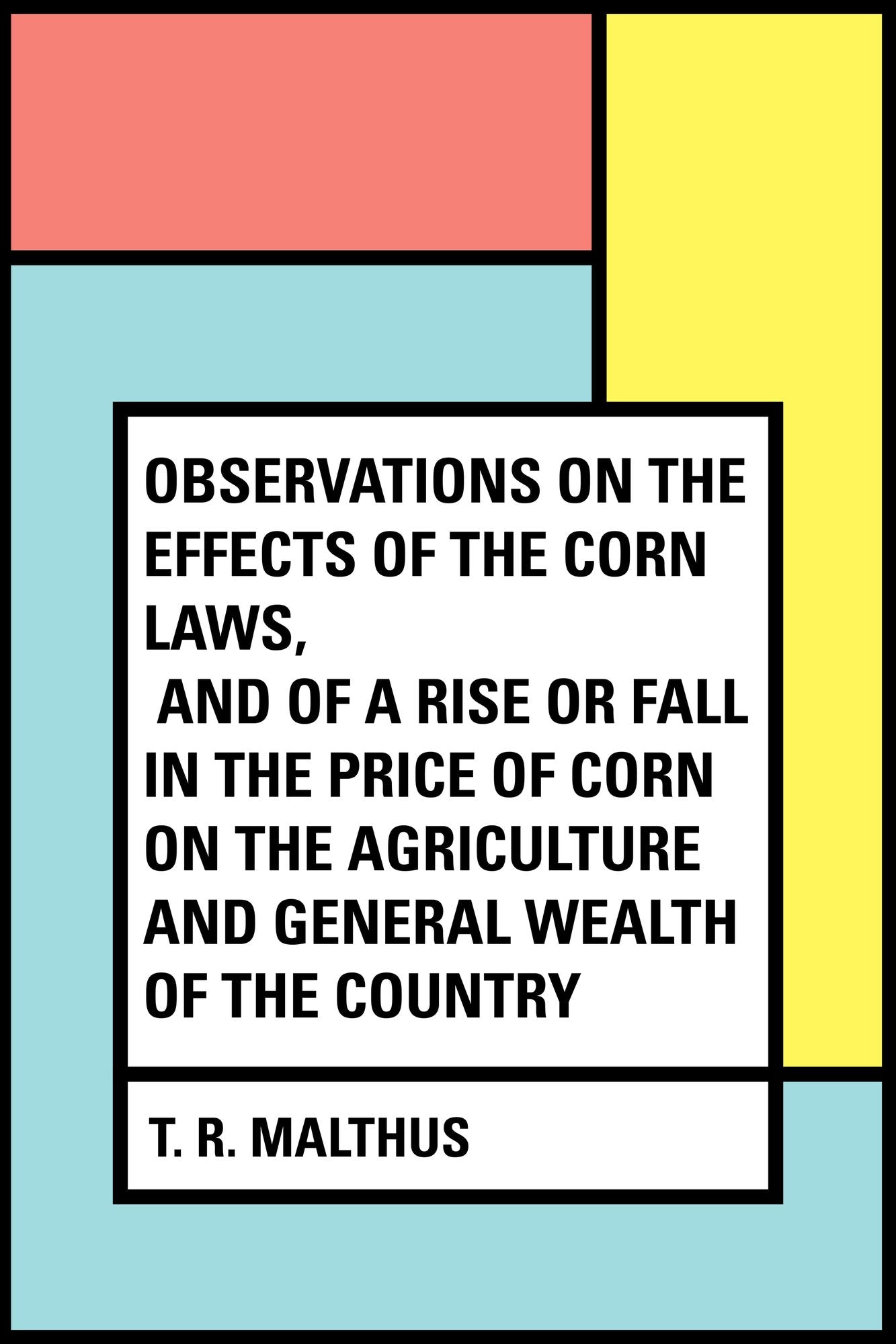Observations on the Effects of the Corn Laws, and of a Rise or Fall in the Price of Corn on the Agriculture and General Wealth of the Country