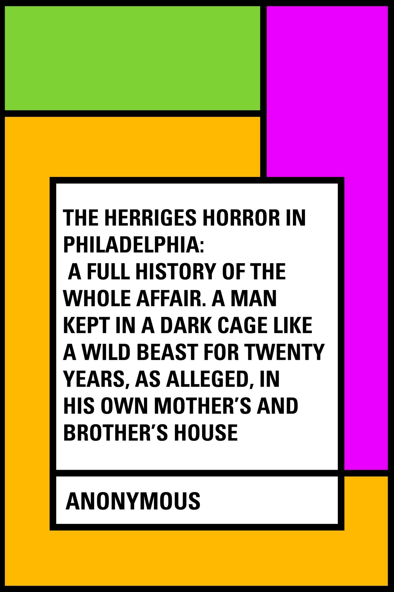 The Herriges Horror in Philadelphia: A Full History of the Whole Affair. A Man Kept in a Dark Cage Like a Wild Beast for Twenty Years, As Alleged, in His Own Mother's and Brother's House