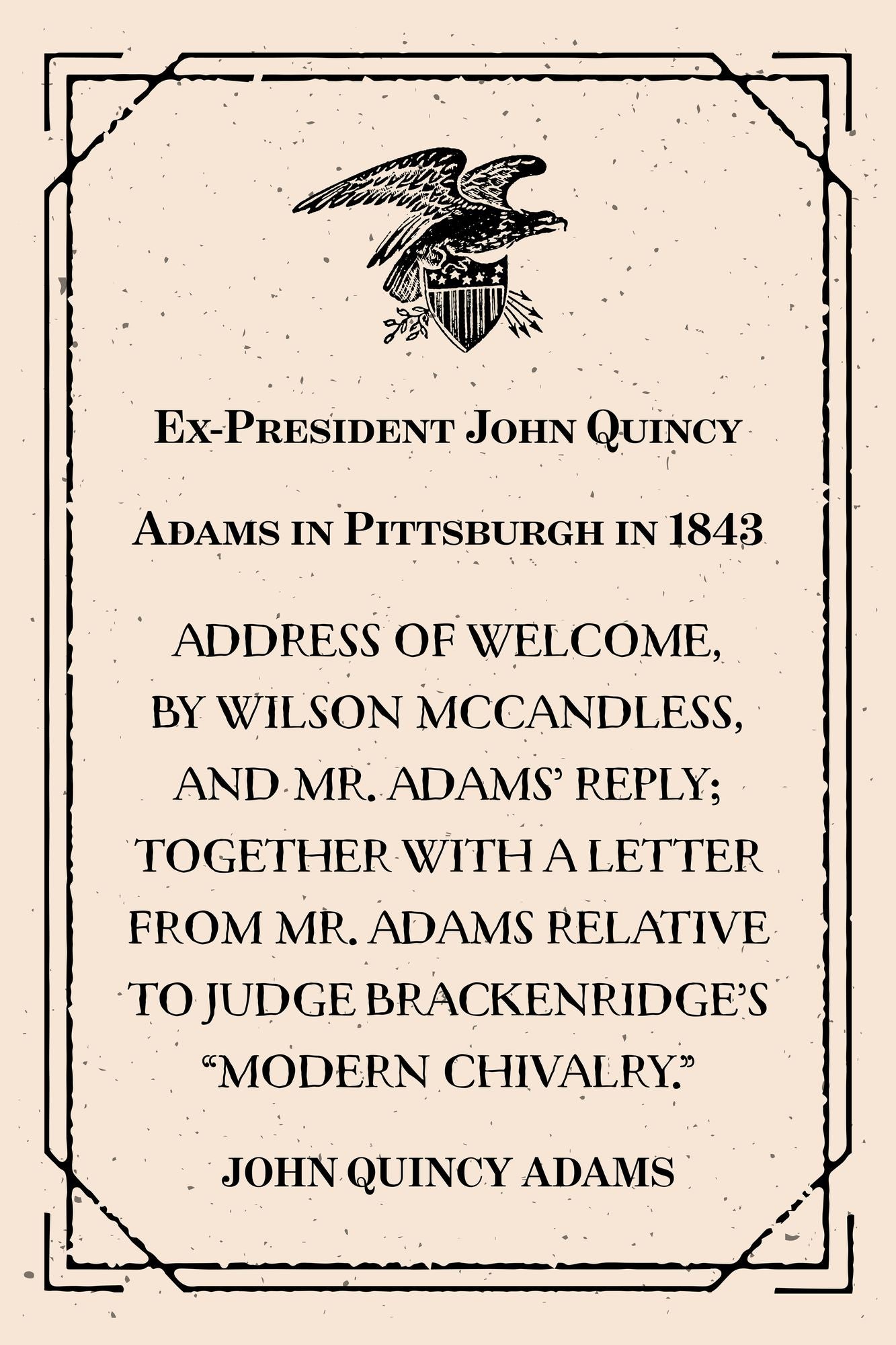 Ex-President John Quincy Adams in Pittsburgh in 1843 : Address of Welcome, by Wilson McCandless, and Mr. Adams' Reply; together with a letter from Mr. Adams Relative to Judge Brackenridge's "Modern Chivalry."