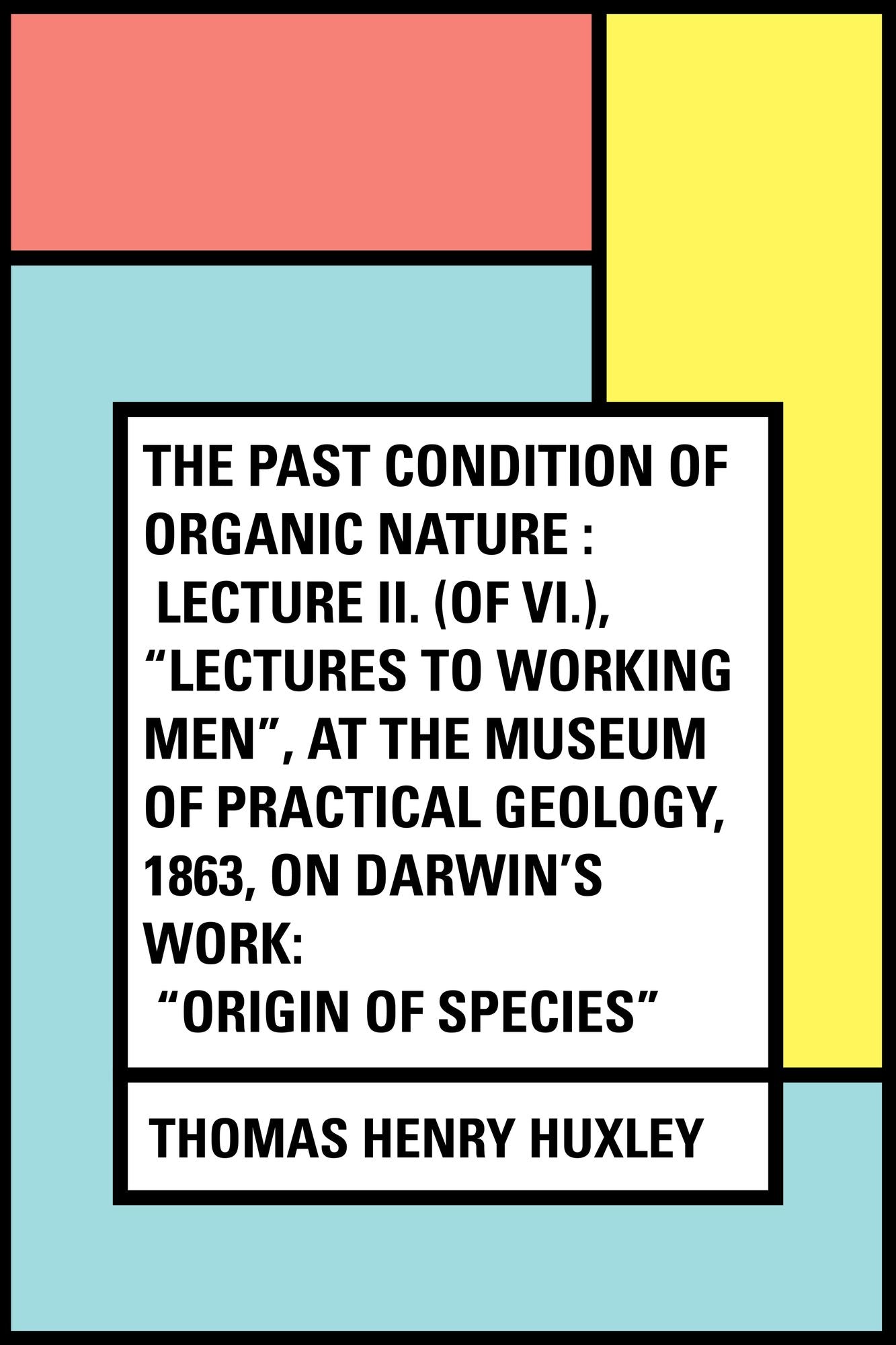 The Past Condition of Organic Nature : Lecture II. (of VI.), "Lectures to Working Men", at the Museum of Practical Geology, 1863, on Darwin's Work: "Origin of Species"