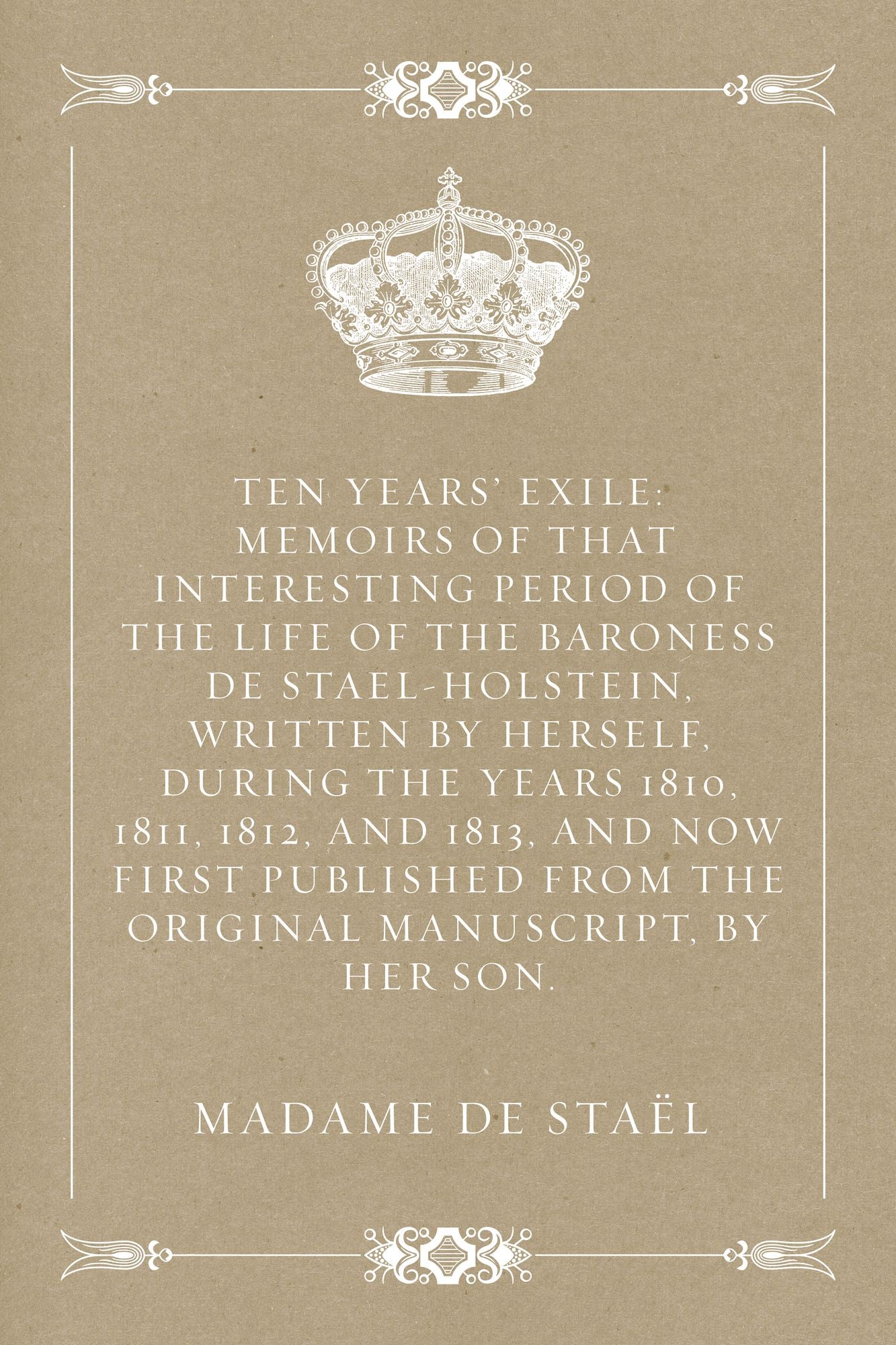 Ten Years' Exile: Memoirs of That Interesting Period of the Life of the Baroness De Stael-Holstein, Written by Herself, during the Years 1810, 1811, 1812, and 1813, and Now First Published from the Original Manuscript, by Her Son.