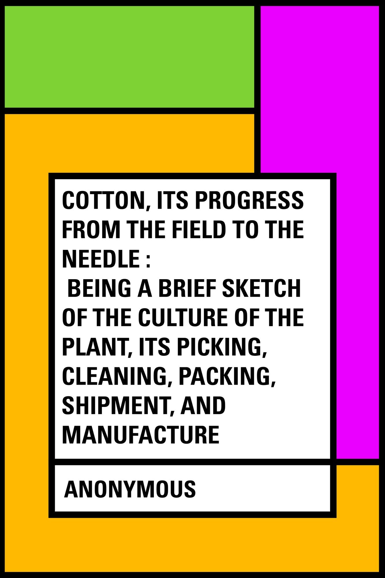 Cotton, Its Progress from the Field to the Needle : Being a brief sketch of the culture of the plant, its picking, cleaning, packing, shipment, and manufacture