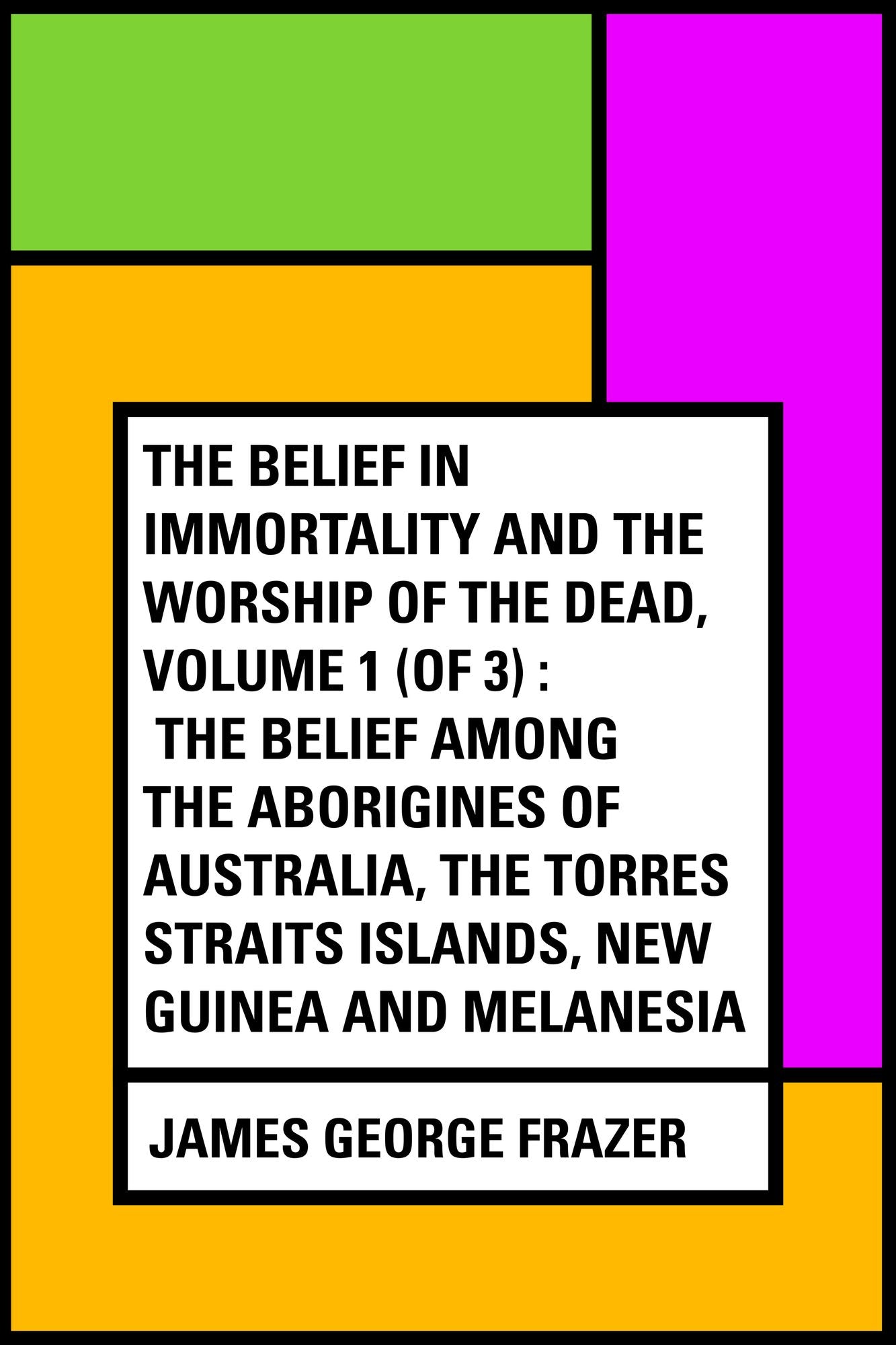 The Belief in Immortality and the Worship of the Dead, Volume 1 (of 3) : The Belief Among the Aborigines of Australia, the Torres Straits Islands, New Guinea and Melanesia