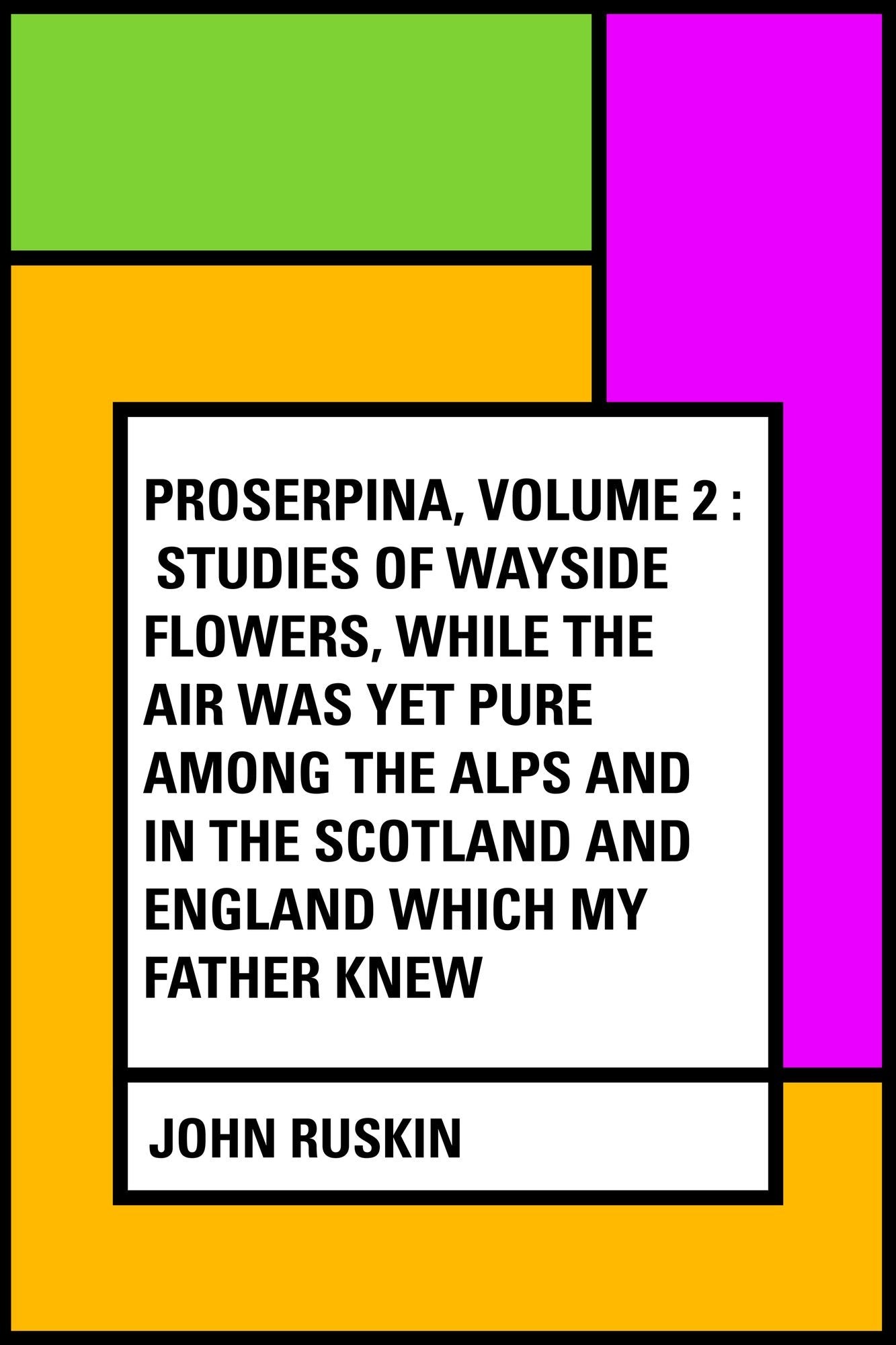 Proserpina, Volume 2 : Studies of Wayside Flowers, While the Air was Yet Pure Among the Alps and in the Scotland and England Which My Father Knew