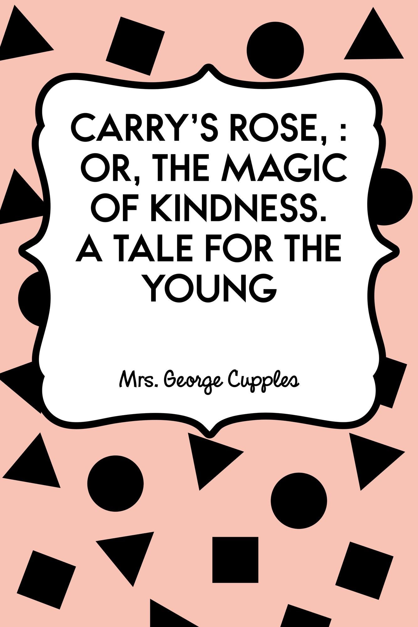 Carry's Rose, : or, the Magic of Kindness. A Tale for the Young