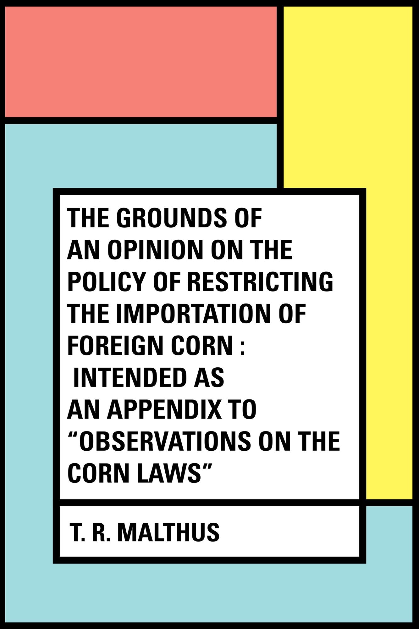 The Grounds of an Opinion on the Policy of Restricting the Importation of Foreign Corn : Intended as an appendix to "Observations on the corn laws"