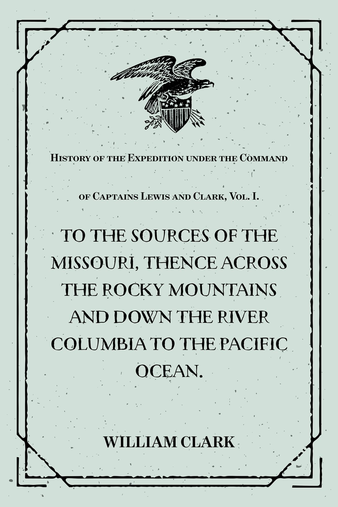 History of the Expedition under the Command of Captains Lewis and Clark, Vol. I. : To the Sources of the Missouri, Thence Across the Rocky Mountains and Down the River Columbia to the Pacific Ocean. : Performed During the Years 1804-5-6.