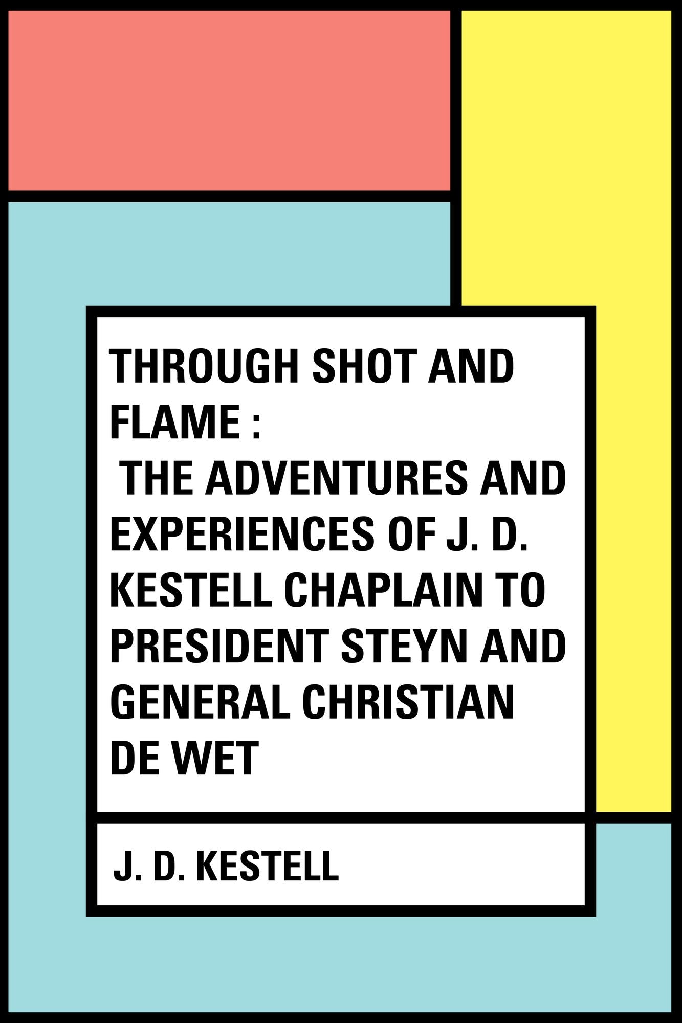 Through Shot and Flame : The Adventures and Experiences of J. D. Kestell Chaplain to President Steyn and General Christian De Wet