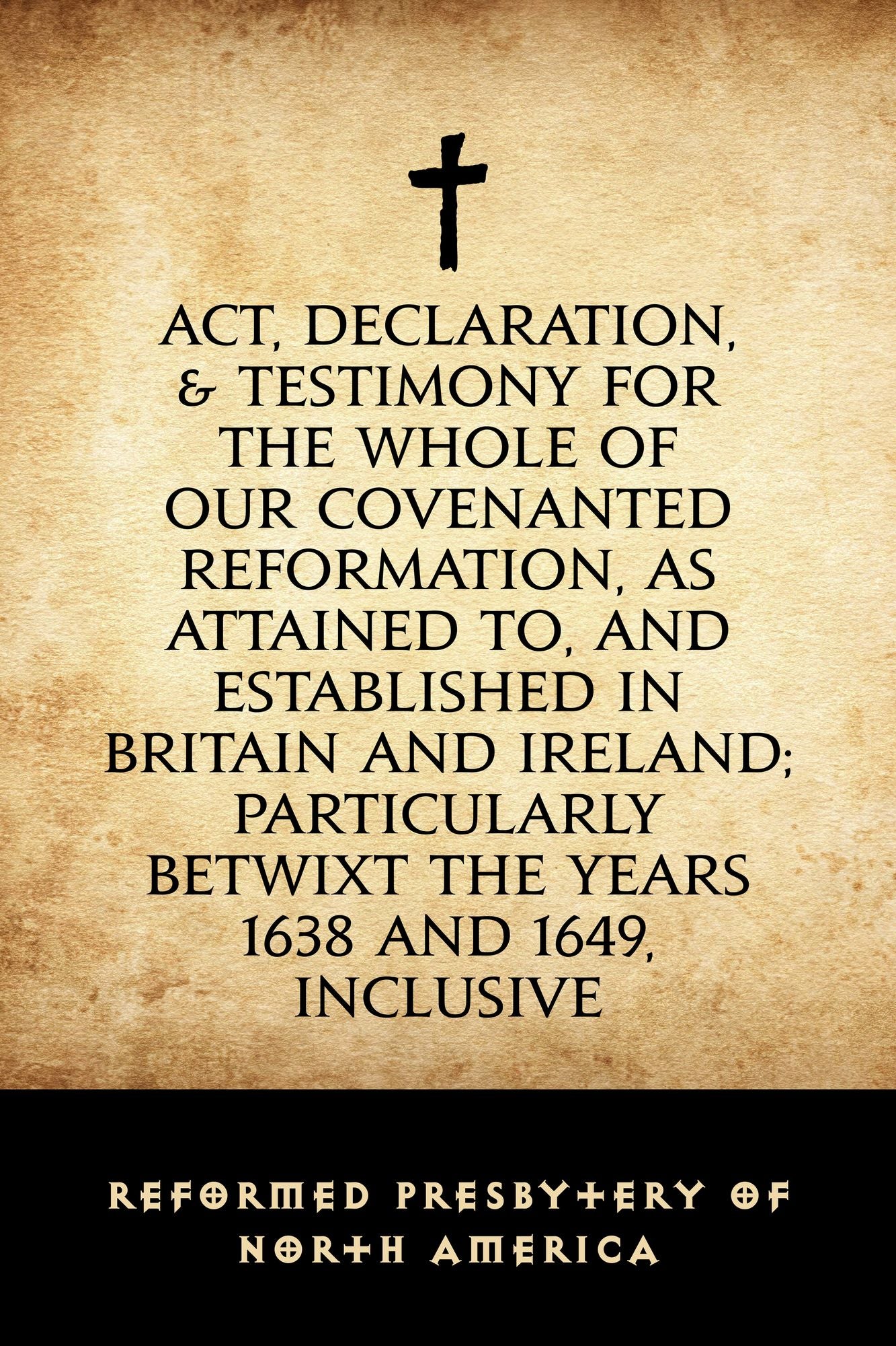 Act, Declaration, & Testimony for the Whole of our Covenanted Reformation, as Attained to, and Established in Britain and Ireland; Particularly Betwixt the Years 1638 and 1649, Inclusive