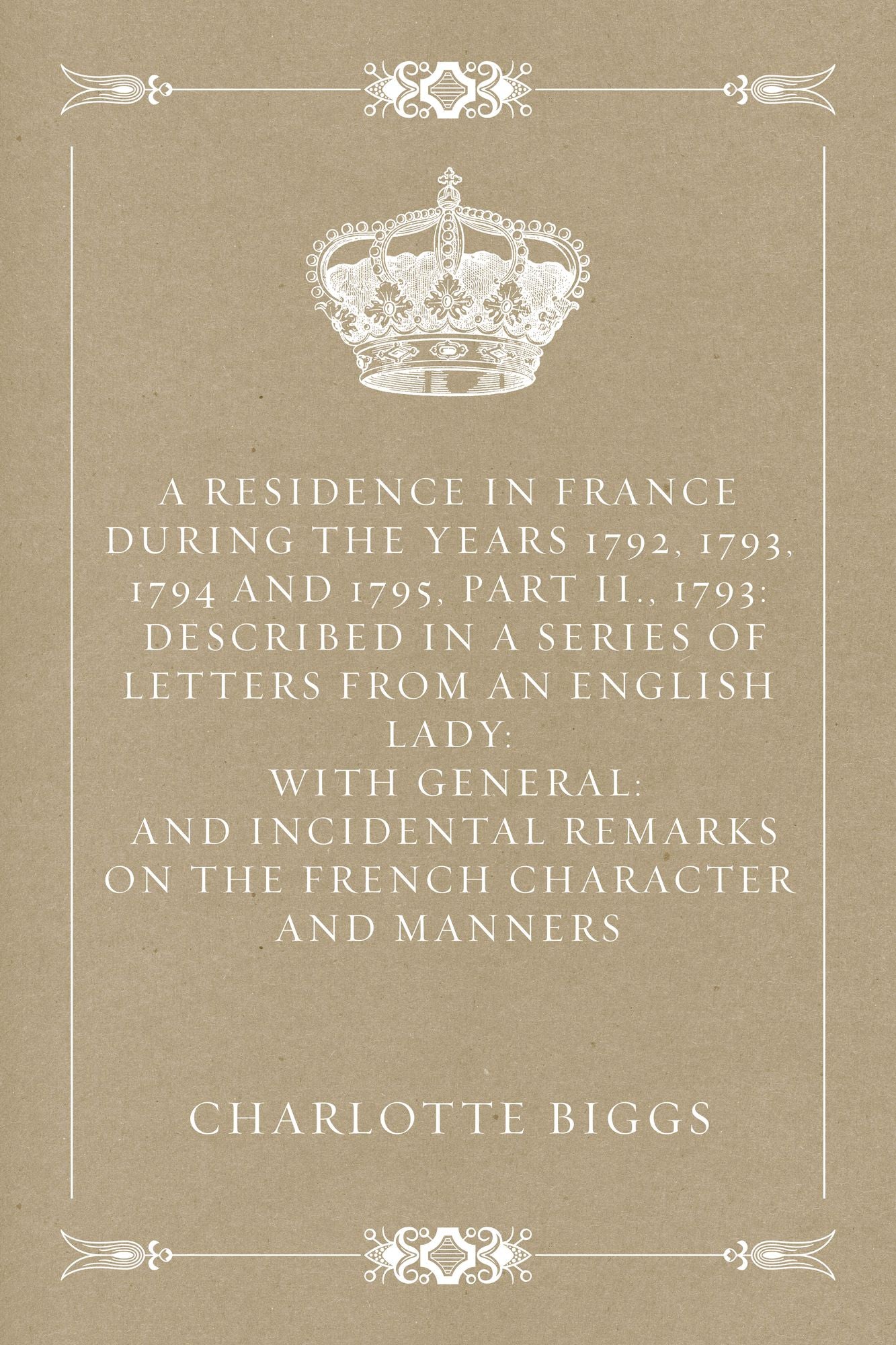 A Residence in France During the Years 1792, 1793, 1794 and 1795, Part II., 1793: Described in a Series of Letters from an English Lady: with General: and Incidental Remarks on the French Character and Manners
