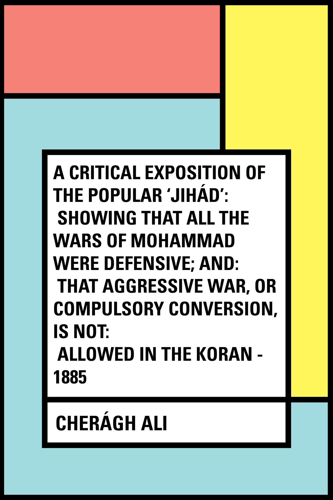 A Critical Exposition of the Popular 'Jihád': Showing that all the Wars of Mohammad Were Defensive; and: that Aggressive War, or Compulsory Conversion, is not: Allowed in The Koran - 1885