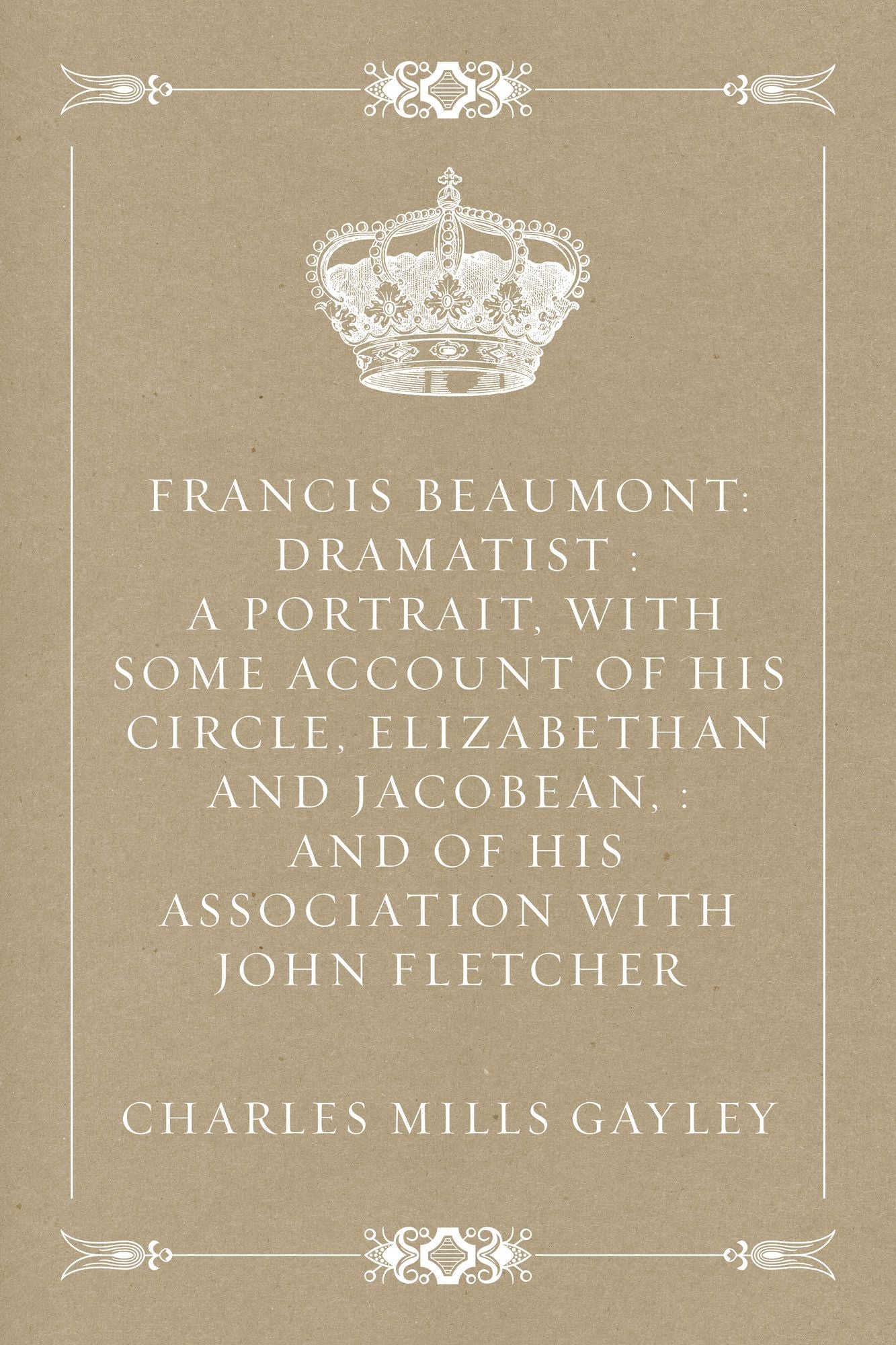 Francis Beaumont: Dramatist : A Portrait, with Some Account of His Circle, Elizabethan and Jacobean, : And of His Association with John Fletcher