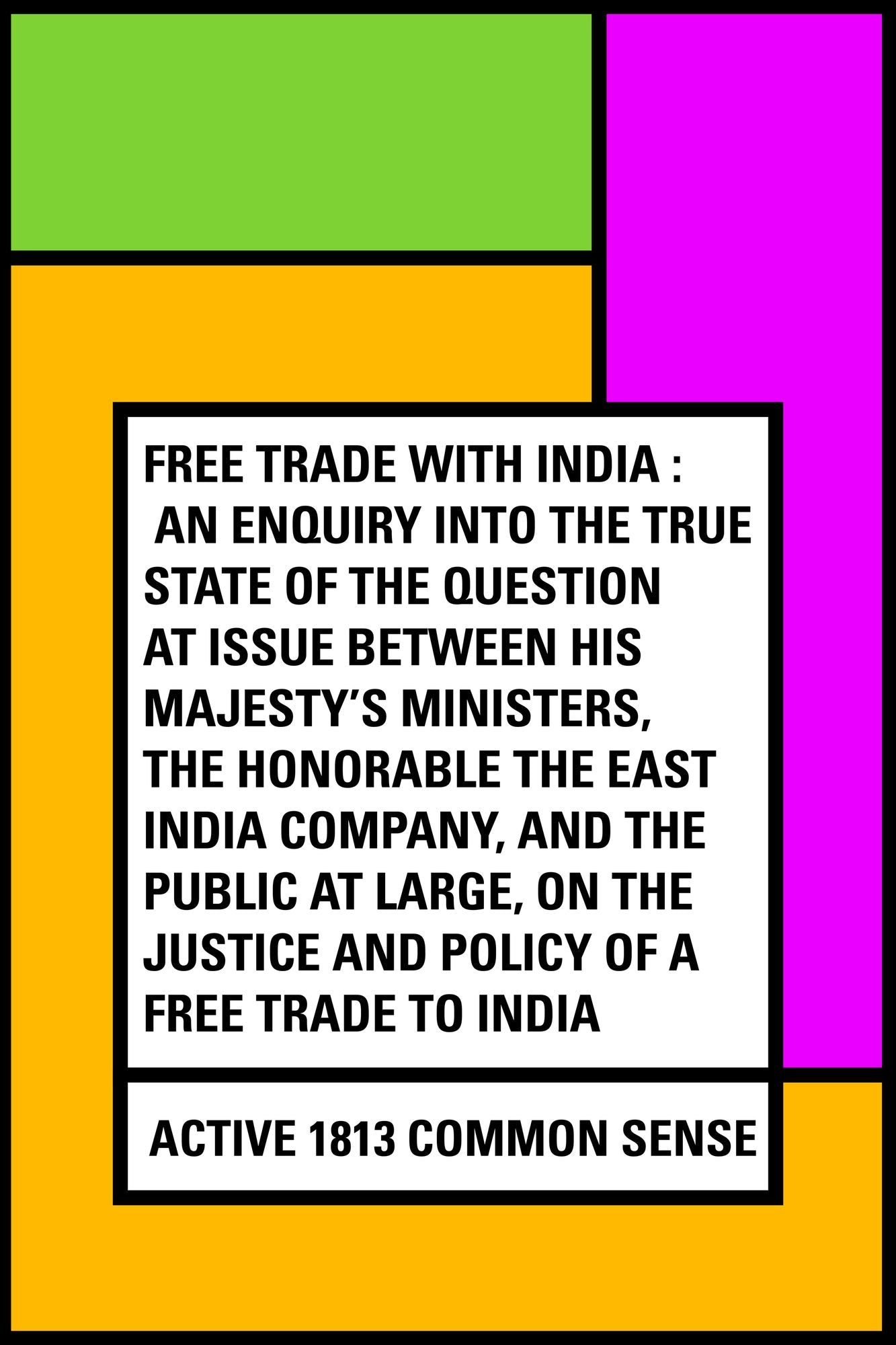 Free Trade with India : An Enquiry into the True State of the Question at Issue Between His Majesty's Ministers, the Honorable the East India Company, and the Public at Large, on the Justice and Policy of a Free Trade to India