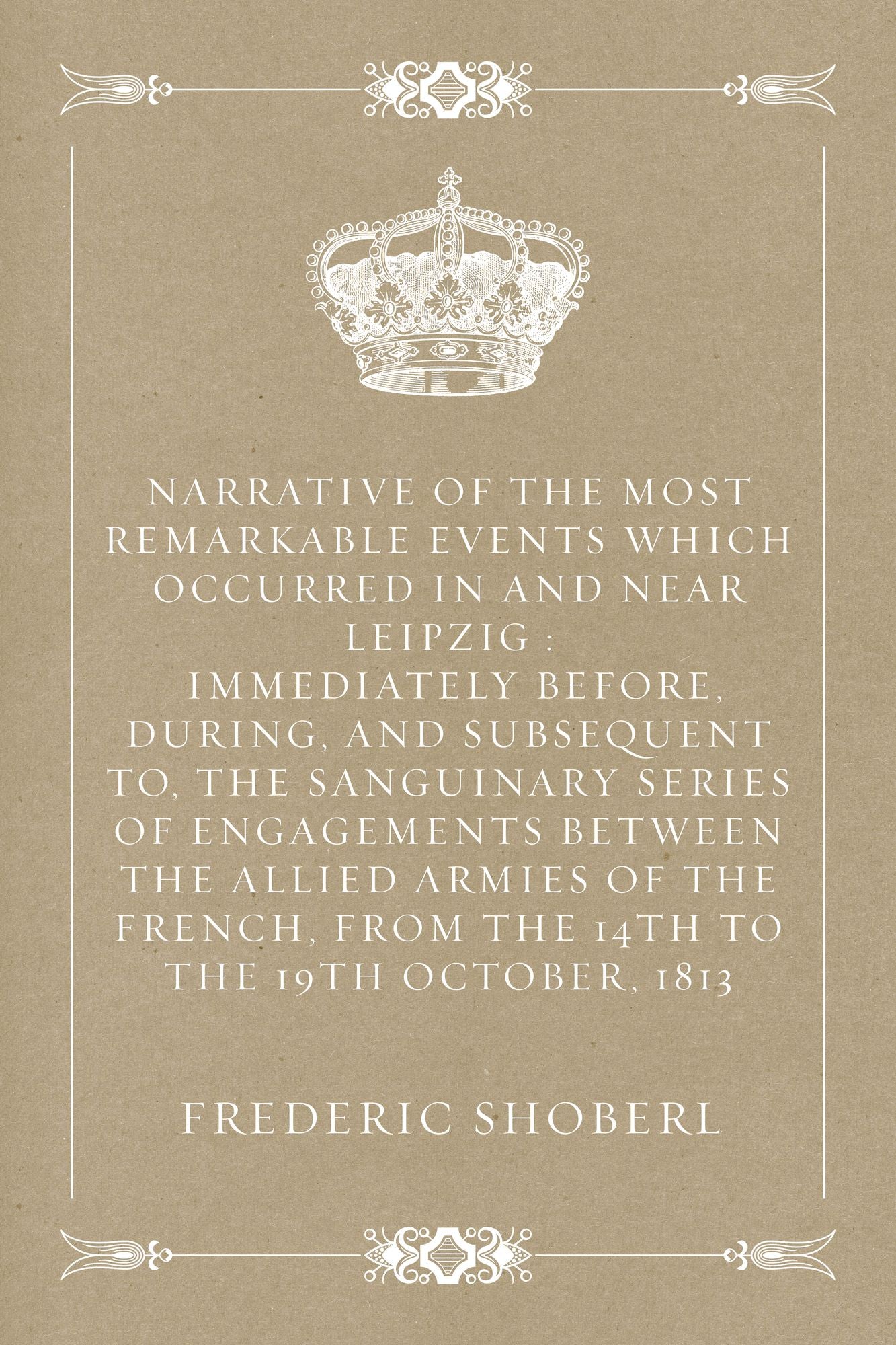 Narrative of the Most Remarkable Events Which Occurred In and Near Leipzig : Immediately Before, During, And Subsequent To, The Sanguinary Series Of Engagements Between The Allied Armies Of The French, From The 14th To The 19th October, 1813