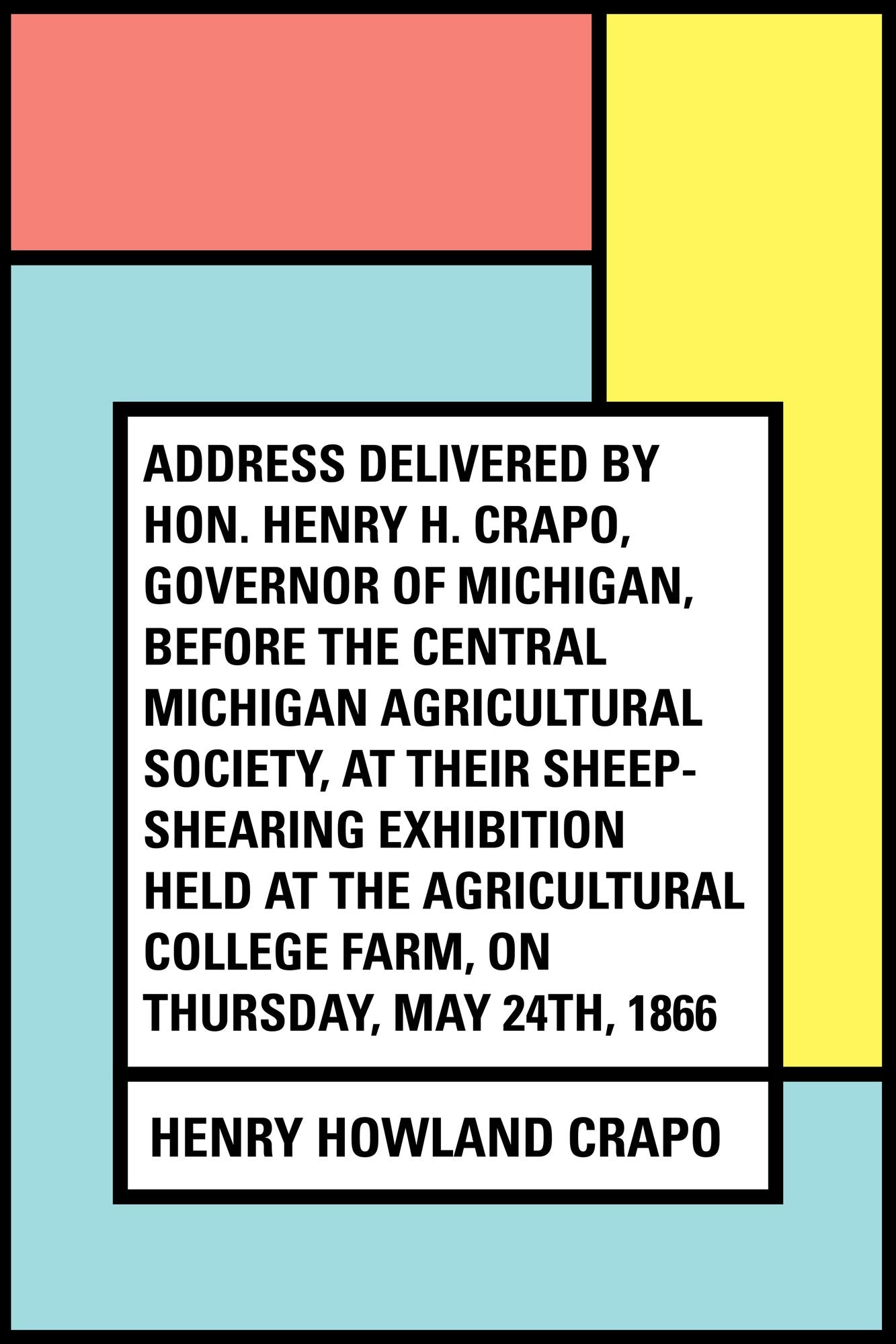 Address delivered by Hon. Henry H. Crapo, Governor of Michigan, before the Central Michigan Agricultural Society, at their Sheep-shearing Exhibition held at the Agricultural College Farm, on Thursday, May 24th, 1866