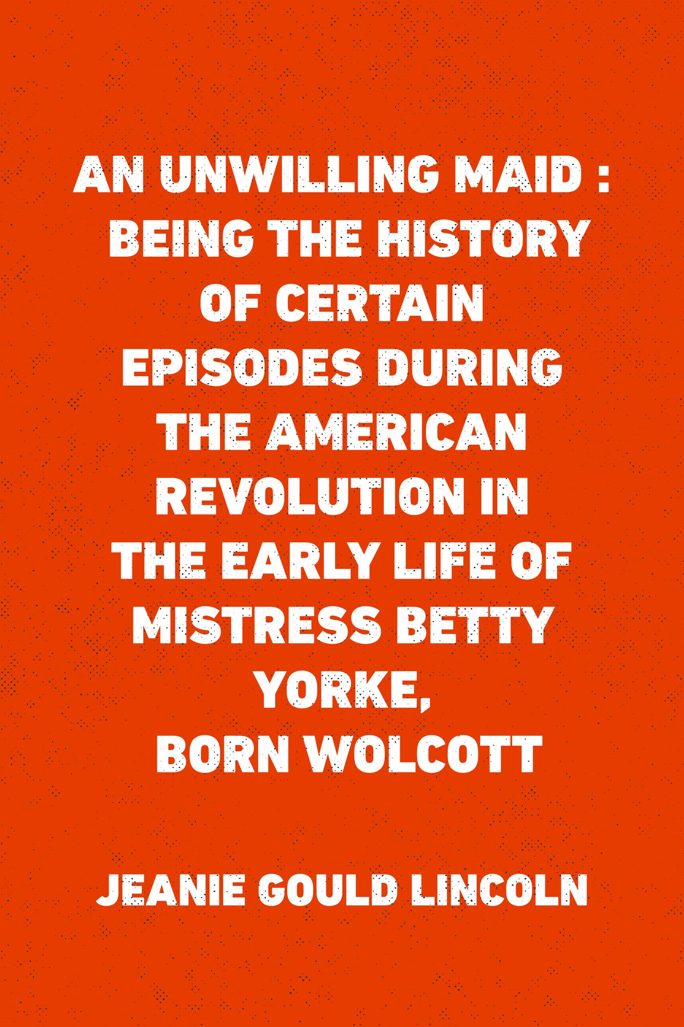 An Unwilling Maid : Being the History of Certain Episodes during the American Revolution in the Early Life of Mistress Betty Yorke, born Wolcott