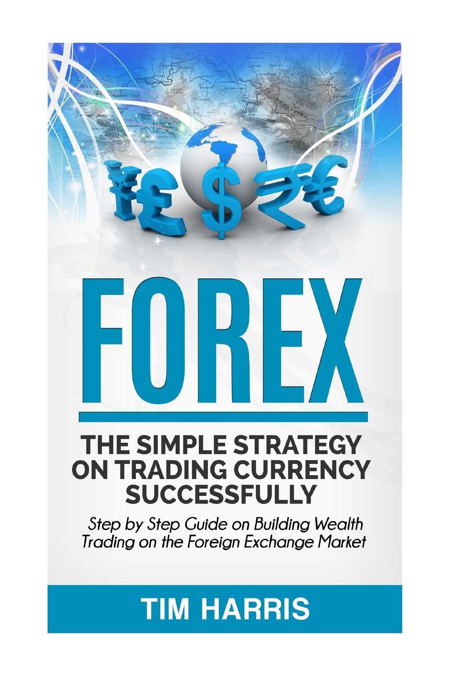 Forex: The Simple Strategy on Trading Currency Successfully - Step by Step Guide on Building Wealth Trading on the Foreign Exchange Market