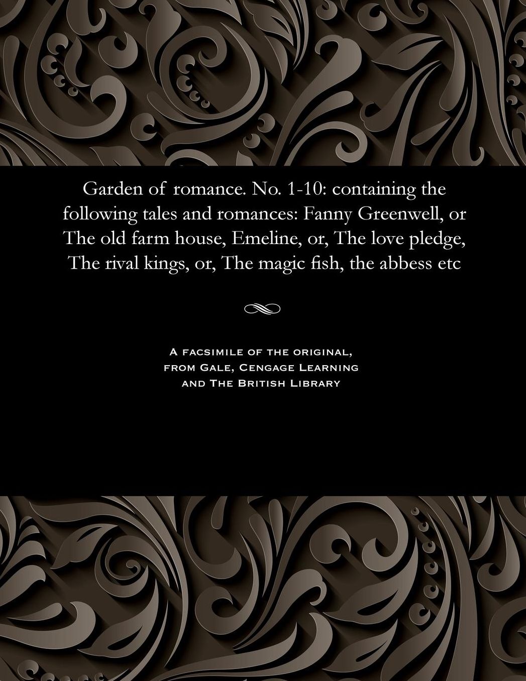 Garden of romance. No. 1-10: containing the following tales and romances: Fanny Greenwell, or The old farm house, Emeline, or, The love pledge, The rival kings, or, The magic fish, the abbess etc