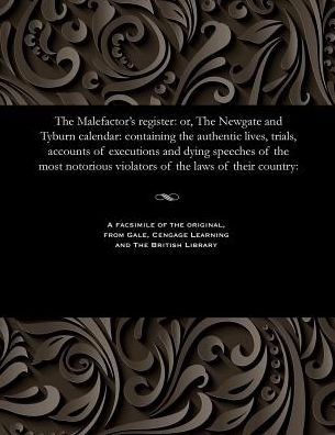 The Malefactor's register: or, The Newgate and Tyburn calendar: containing the authentic lives, trials, accounts of executions and dying speeches of the most notorious violators of the laws of their country: