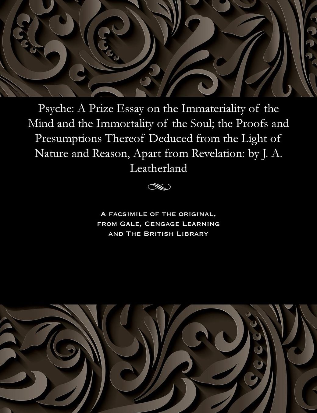 Psyche: A Prize Essay on the Immateriality of the Mind and the Immortality of the Soul; the Proofs and Presumptions Thereof Deduced from the Light of Nature and Reason, Apart from Revelation: by J. A. Leatherland