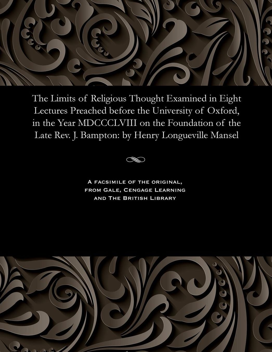 The Limits of Religious Thought Examined in Eight Lectures Preached before the University of Oxford, in the Year MDCCCLVIII on the Foundation of the Late Rev. J. Bampton: by Henry Longueville Mansel