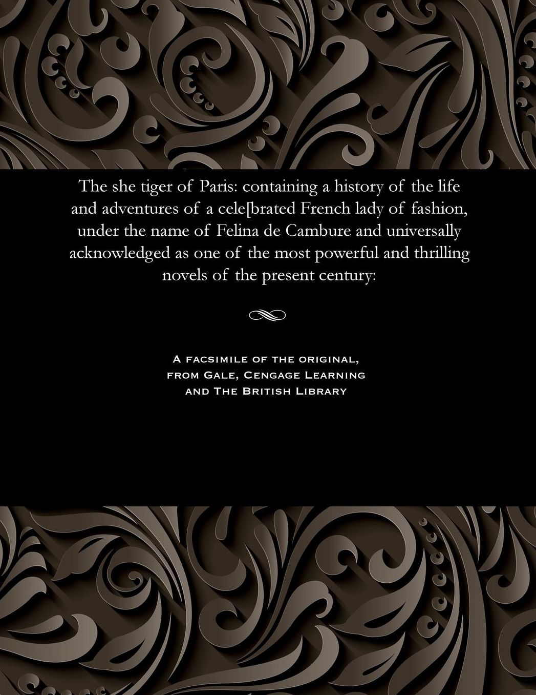The she tiger of Paris: containing a history of the life and adventures of a cele[brated French lady of fashion, under the name of Felina de Cambure and universally acknowledged as one of the most powerful and thrilling novels of the present century: