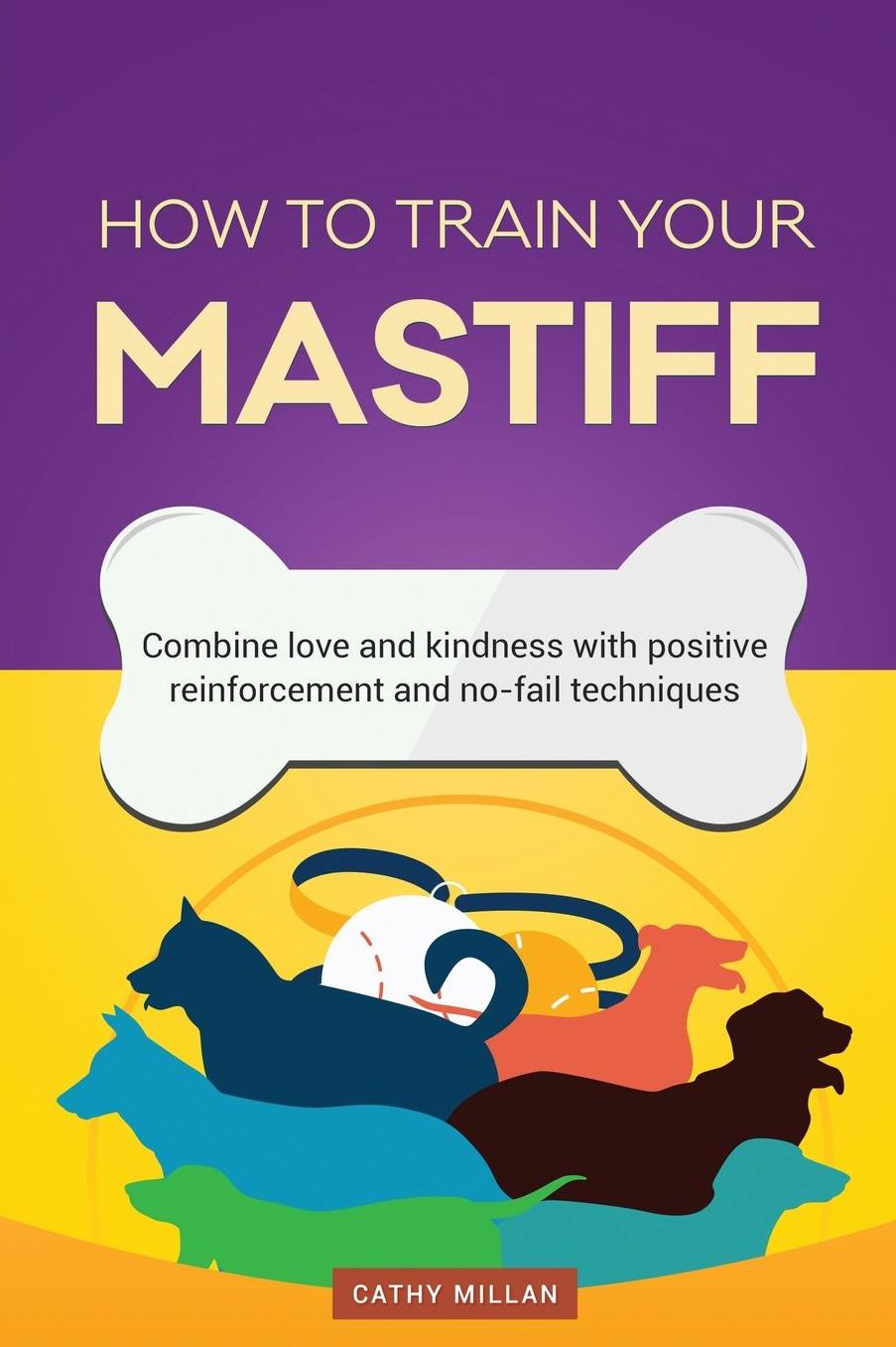 How To Train Your Mastiff (Dog Training Collection): Combine love and kindness with positive reinforcement and no-fail techniques