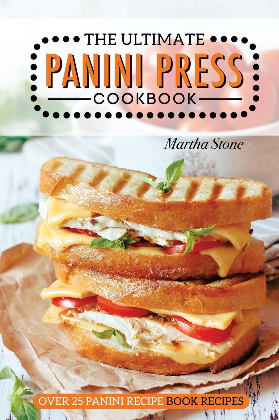 The Ultimate Panini Press Cookbook - Over 25 Panini Recipe Book Recipes: The Only Panini Maker Cookbook You Will Ever Need