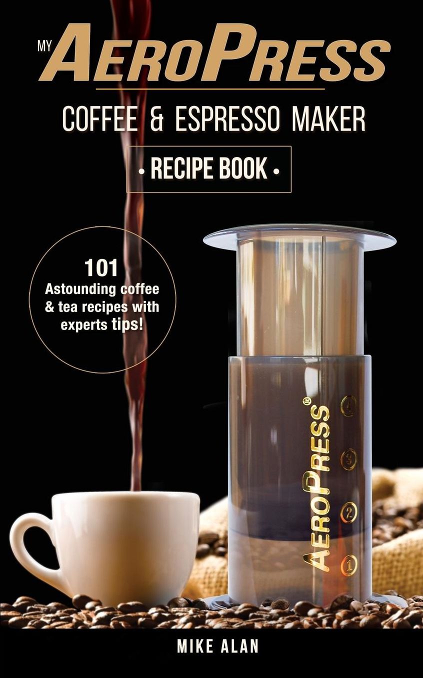 My AeroPress Coffee & Espresso Maker Recipe Book: 101 Astounding Coffee and Tea Recipes with Expert Tips!