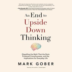 An End to Upside Down Thinking: Dispelling the Myth That the Brain Produces Consciousness, and the Implications for Everyday Life