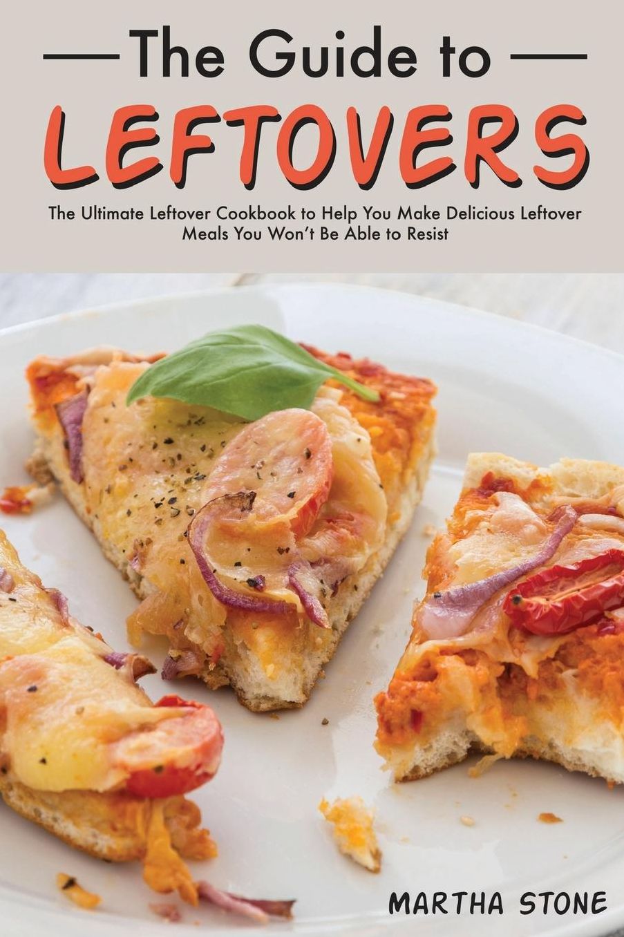 The Guide to Leftovers: The Ultimate Leftover Cookbook to Help You Make Delicious Leftover Meals You Won't Be Able to Resist