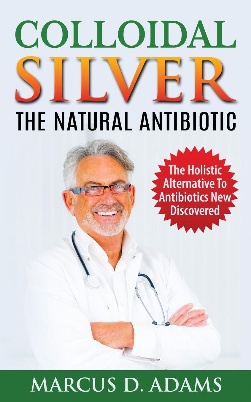 Colloidal Silver - The Natural Antibiotic: The Holistic Alternative To Antibiotics New Discovered