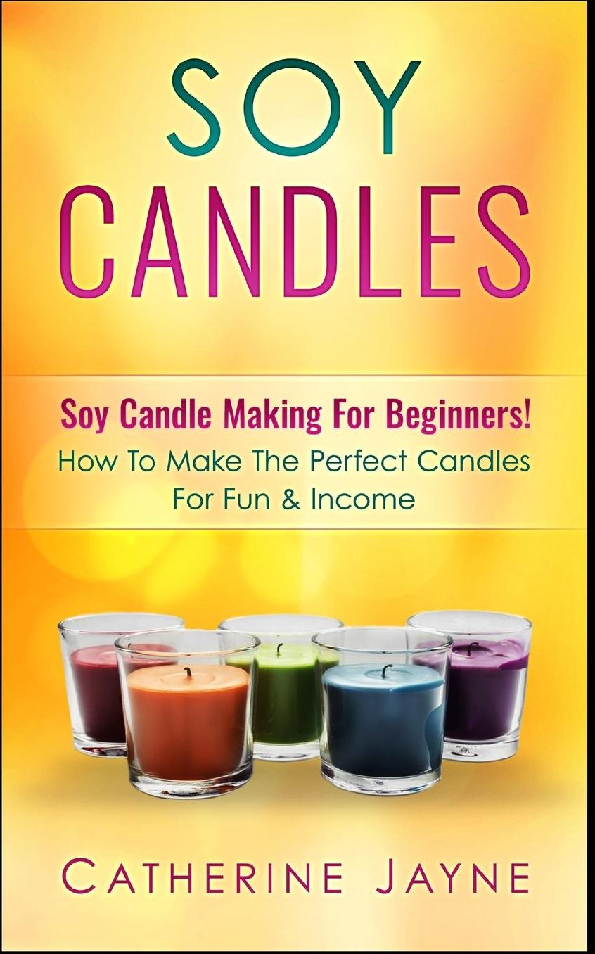 Soy Candles: Soy Candle Making For Beginners! How To Make The Perfect Candles For Fun & Income