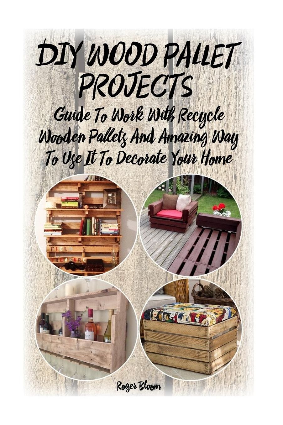DIY Wood Pallet Projects: Guide To Work With Recycled Wooden Pallets And Amazing Way To Use It To Decorate Your Home: (Household Hacks, DIY Projects, DIY Crafts,Wood Pallet Projects, Woodworking, Wood