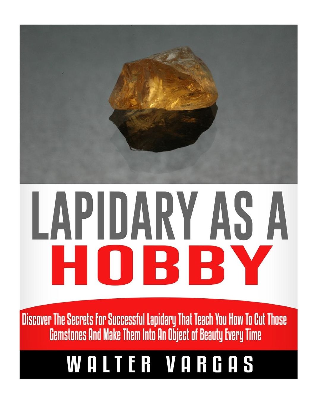 Lapidary as a Hobby: Discover The Secrets For Successful Lapidary That Teach You How To Cut Those Gemstones And Make Them Into An Object of Beauty Every Time