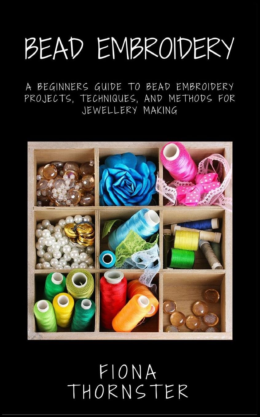 Bead Embroidery: A Beginners Guide to Bead Embroidery Projects, Techniques, and Methods for Jewellery Making