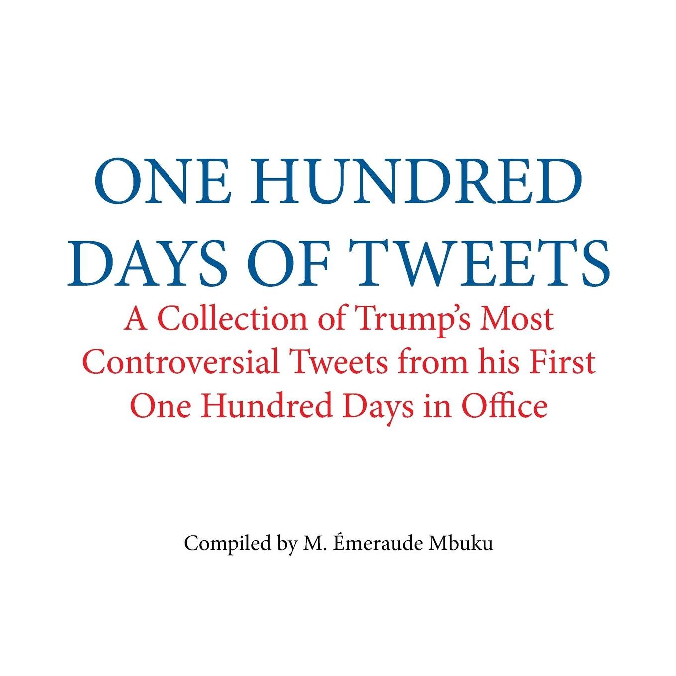 One Hundred Days of Tweets: A Collection of Trump's Most Controversial Tweets from his First One Hundred Days in Office