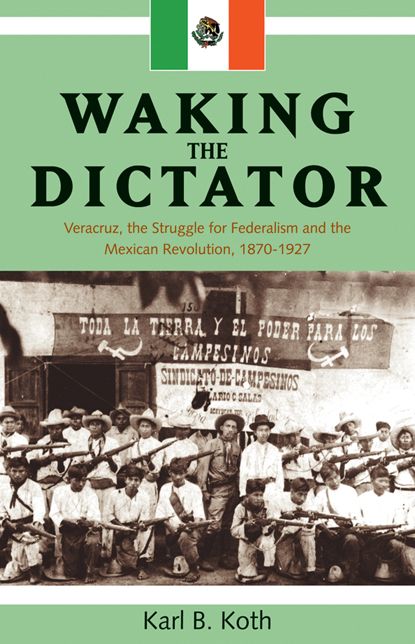 Waking the Dictator: Veracruz, the Struggle for Federalism and the Mexican Revolution, 1870-1927