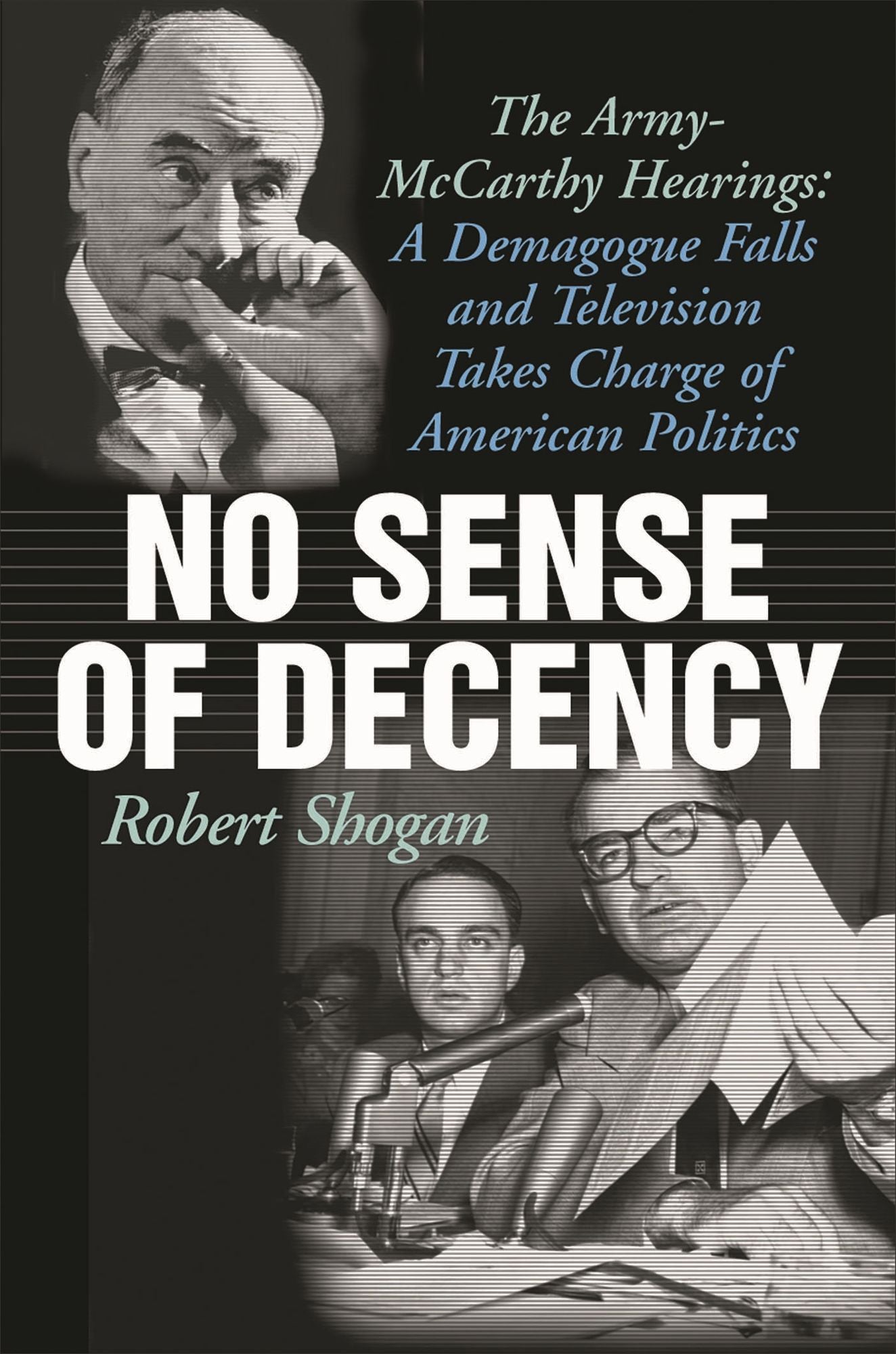No Sense of Decency: The Army-McCarthy Hearings: A Demagogue Falls and Television Takes Charge of American Politics