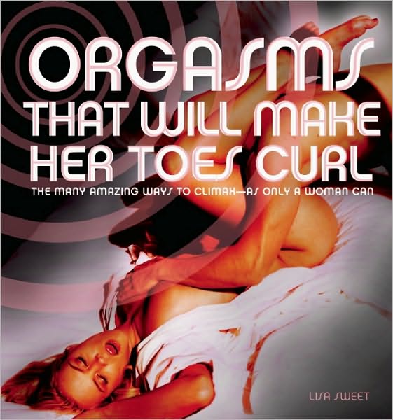 Orgasms That Will Make Her Toes Curl: The Many Amazing Ways to Climax - as Only a Woman Can