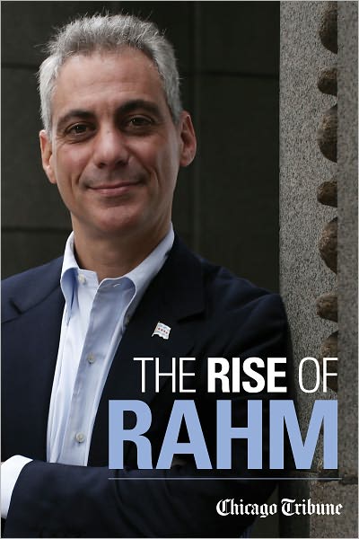 The Rise of Rahm: Rahm Emanuel's Political Ascent, from Clinton through Congress to Obama's White House and Chicago's City Hall
