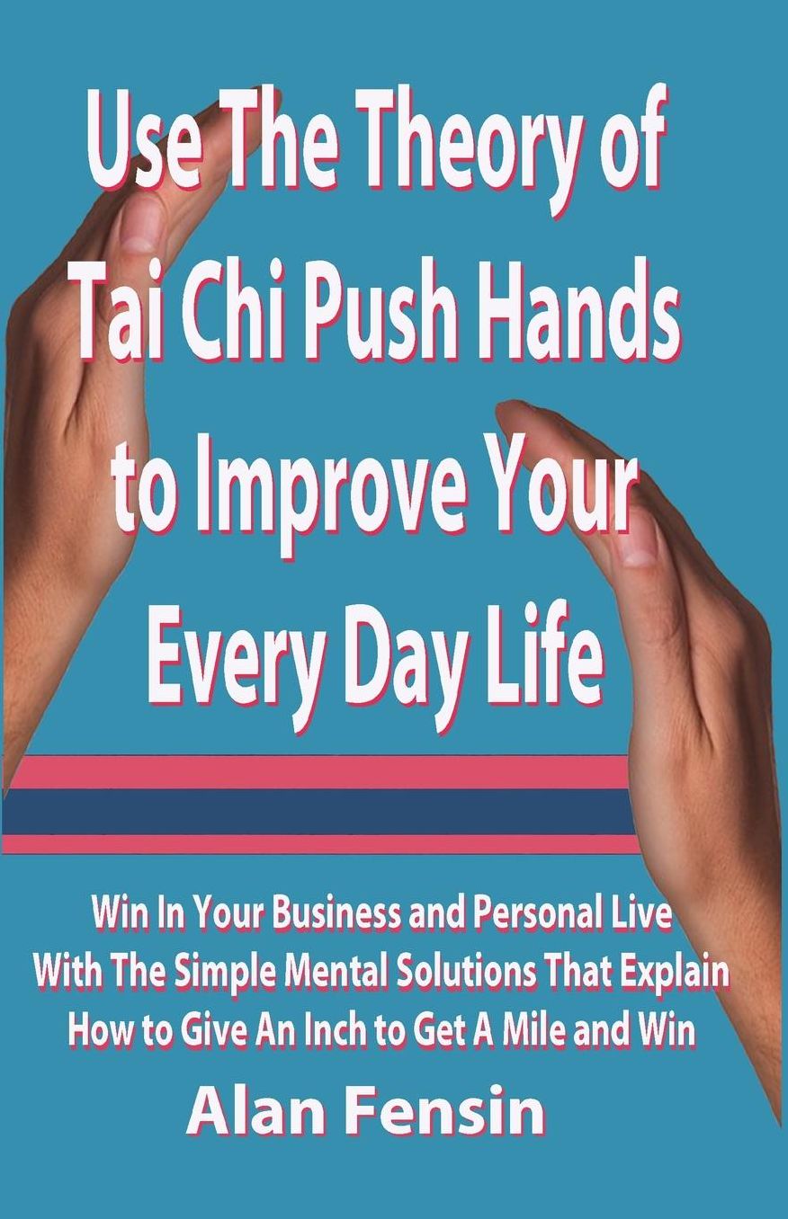 Use The Theory of Tai Chi Push Hands to Improve Your Every Day Life: Win In Your Business and Personal Life With The Simple Mental Solutions That Explain How to Give An Inch to Get A Mile and Win