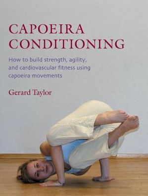 Capoeira Conditioning: How to Build Strength, Agility, and Cardiovascular Fitness Using Capoeira Movements